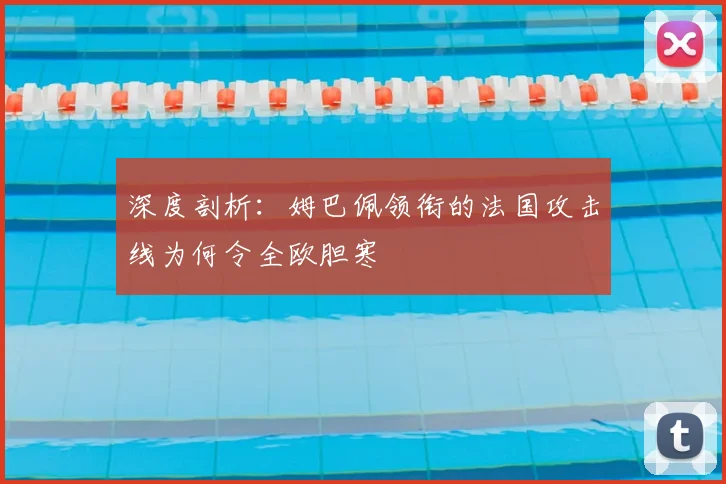 深度剖析:姆巴佩领衔的法国攻击线为何令全欧胆寒