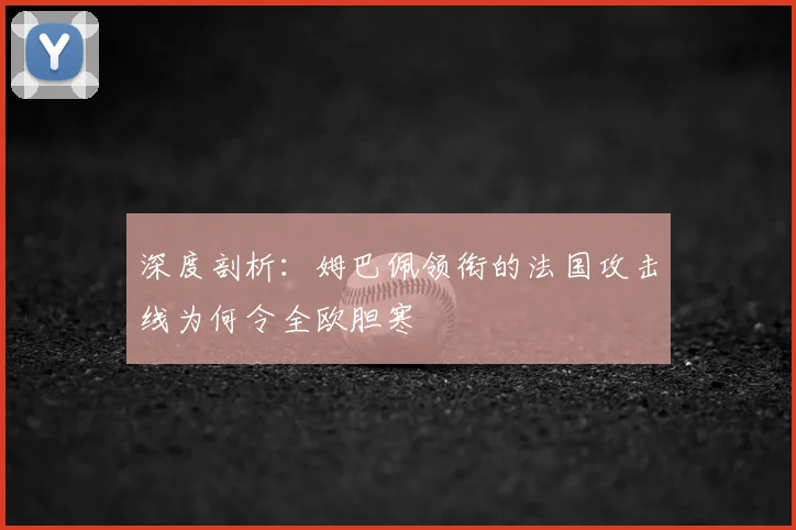 深度剖析:姆巴佩领衔的法国攻击线为何令全欧胆寒